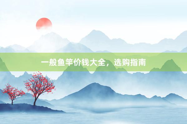 一般鱼竿价钱大全，选购指南