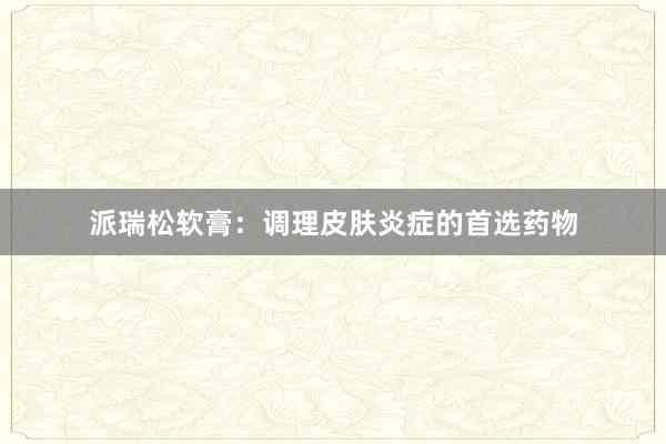 派瑞松软膏：调理皮肤炎症的首选药物